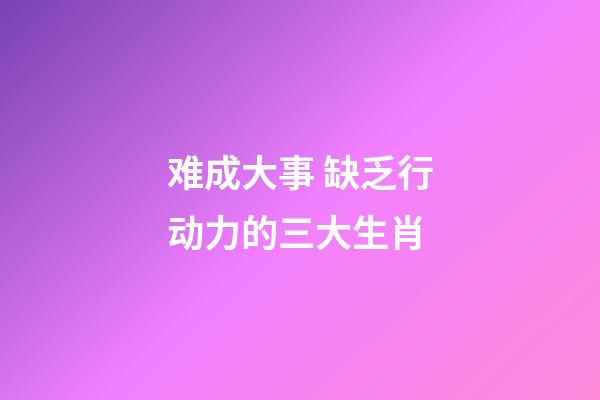 难成大事 缺乏行动力的三大生肖